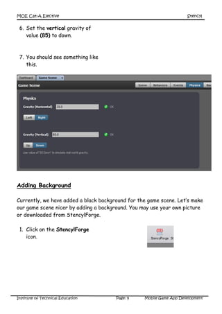 MOE Cat-A Elective Stencyl
Institute of Technical Education Page: 9 Mobile Game App Development
6. Set the vertical gravity of
value (85) to down.
7. You should see something like
this.
Adding Background
Currently, we have added a black background for the game scene. Let’s make
our game scene nicer by adding a background. You may use your own picture
or downloaded from StencylForge.
1. Click on the StencylForge
icon.
 