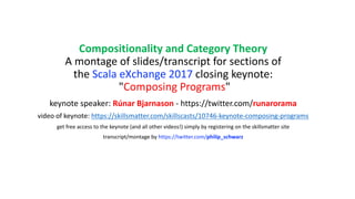 Compositionality	and	Category	Theory
A	montage	of	slides/transcript	for	sections	of	
the	Scala	eXchange	2017	closing	keynote:
"Composing	Programs"
keynote	speaker:	Rúnar	Bjarnason - https://twitter.com/runarorama
video	of	keynote:	https://skillsmatter.com/skillscasts/10746-keynote-composing-programs
get	free	access	to	the	keynote	(and	all	other	videos!)	simply	by	registering	on	the	skillsmatter	site
transcript/montage	by	https://twitter.com/philip_schwarz
 