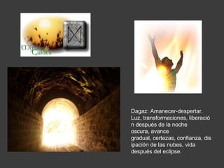 Dagaz: Amanecer-despertar.
Luz, transformaciones, liberació
n después de la noche
oscura, avance
gradual, certezas, confianza, dis
ipación de las nubes, vida
después del eclipse.
 