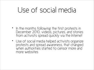 Use of social media

•   In the months following the first protests in
    December 2010, videos, pictures, and stories
    from activists spread quickly via the Internet
•   Use of social media helped activists organize
    protests and spread awareness, that changed
    when authorities started to censor more and
    more websites
 