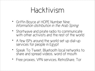 Hacktivism
•   Griffin Boyce at HOPE Number Nine:
    Information distribution in the Arab Spring
•   Shortwave and pirate radio to communicate
    with other activists and the rest of the world
•   A few ISPs around the world set up dial-up
    services for people in Egypt
•   Speak To Tweet, Bluetooth local networks to
    share and spread videos, word of mouth
•   Free proxies, VPN services, RetroShare, Tor
 