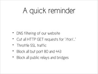A quick reminder

•   DNS filtering of our website
•   Cut all HTTP GET requests for “/tor/...”
•   Throttle SSL traffic
•   Block all but port 80 and 443
•   Block all public relays and bridges
 