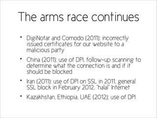 The arms race continues
•   DigiNotar and Comodo (2011): incorrectly
    issued certificates for our website to a
    malicious party
•   China (2011): use of DPI, follow-up scanning to
    determine what the connection is and if it
    should be blocked
•   Iran (2011): use of DPI on SSL in 2011, general
    SSL block in February 2012, “halal” Internet
•   Kazakhstan, Ethiopia, UAE (2012): use of DPI
 