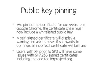 Public key pinning
•   We pinned the certificate for our website in
    Google Chrome, the certificate chain must
    now include a whitelisted public key
•   A self-signed certificate will display a
    warning and ask the user if she wants to
    continue, an incorrect certificate will fail hard
•   Users with XP prior to SP3 will have some
    issues with SHA256 signed certificates,
    including the one for torproject.org
 