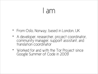 I am

•   From Oslo, Norway, based in London, UK
•   A developer, researcher, project coordinator,
    community manager, support assistant, and
    translation coordinator
•   Worked for and with the Tor Project since
    Google Summer of Code in 2009
 