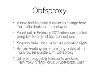 Obfsproxy
•   A new tool to make it easier to change how
    Tor traffic looks on the network
•   Rolled out in February 2012 when Iran started
    using DPI to filter all SSL connections
•   Requires volunteers to set up special bridges
•   We are working on automating builds of the
    Tor Browser Bundle with Obfsproxy
•   Different pluggable transports available;
    FlashProxy, StegoTorus, SkypeMorph, Dust
 