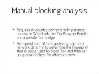 Manual blocking analysis

•   Requires in-country contacts with patience,
    access to Wireshark, the Tor Browser Bundle,
    and a private Tor bridge
•   We spend a lot of time analyzing captured
    network data, try to determine the fingerprint
    that is being used to block Tor, and then set
    up special bridges for affected users
 
