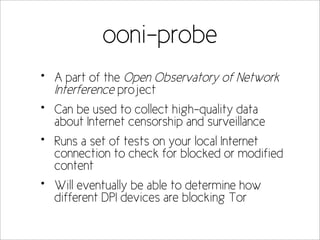 ooni-probe
•   A part of the Open Observatory of Network
    Interference project
•   Can be used to collect high-quality data
    about Internet censorship and surveillance
•   Runs a set of tests on your local Internet
    connection to check for blocked or modified
    content
•   Will eventually be able to determine how
    different DPI devices are blocking Tor
 