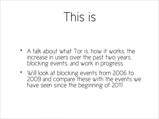 This is

•   A talk about what Tor is, how it works, the
    increase in users over the past two years,
    blocking events, and work in progress
•   Will look at blocking events from 2006 to
    2009 and compare these with the events we
    have seen since the beginning of 2011
 