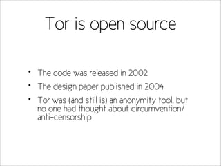 Tor is open source

•   The code was released in 2002
•   The design paper published in 2004
•   Tor was (and still is) an anonymity tool, but
    no one had thought about circumvention/
    anti-censorship
 