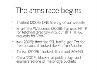 The arms race begins
•   Thailand (2006): DNS filtering of our website
•   Smartfilter/Websense (2006): Tor used HTTP
    for fetching directory info, cut all HTTP GET
    requests for “/tor/...”
•   Iran (2009): throttled SSL traffic, got Tor for
    free because it looked like Firefox+Apache
•   Tunisia (2009): blocked all but port 80+443
•   China (2009): blocked all public relays and
    enumerated one of the bridge buckets
 