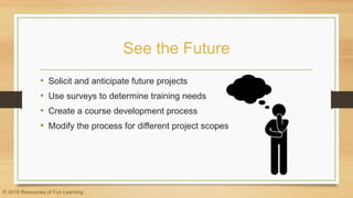 See the Future
• Solicit and anticipate future projects
• Use surveys to determine training needs
• Create a course development process
• Modify the process for different project scopes
© 2016 Resources of Fun Learning
 