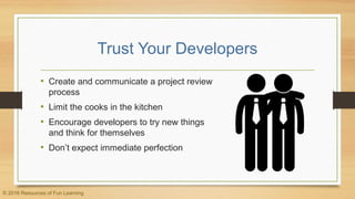 Trust Your Developers
• Create and communicate a project review
process
• Limit the cooks in the kitchen
• Encourage developers to try new things
and think for themselves
• Don’t expect immediate perfection
© 2016 Resources of Fun Learning
 