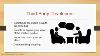 Third-Party Developers
• Sometimes the expert is worth
the extra $$$
• Be able to explain your vision
of the finished product
• Know how much you can
afford
• Get everything in writing
© 2016 Resources of Fun Learning
 