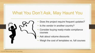 What You Don’t Ask, May Haunt You
• Does the project require frequent updates?
• Is the vendor in another country?
• Consider buying ready-made compliance
courses
• Ask about volume discounts
• Weigh the cost of templates vs. full courses
© 2016 Resources of Fun Learning
 