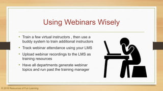 Using Webinars Wisely
• Train a few virtual instructors , then use a
buddy system to train additional instructors
• Track webinar attendance using your LMS
• Upload webinar recordings to the LMS as
training resources
• Have all departments generate webinar
topics and run past the training manager
© 2016 Resources of Fun Learning
 
