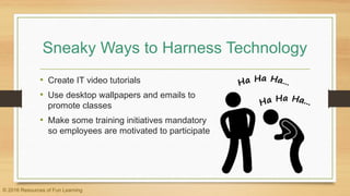 Sneaky Ways to Harness Technology
• Create IT video tutorials
• Use desktop wallpapers and emails to
promote classes
• Make some training initiatives mandatory
so employees are motivated to participate
© 2016 Resources of Fun Learning
 