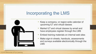 Incorporating the LMS
• Keep a company- or region-wide calendar of
upcoming ILT and virtual classes
• Market ILT and virtual classes by email and
have employees register through the LMS
• Embed training materials on internal web sites
• Make sign-in sheets, handouts, assessments
and surveys available electronically through the
LMS
© 2016 Resources of Fun Learning
 