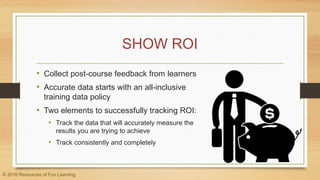 SHOW ROI
• Collect post-course feedback from learners
• Accurate data starts with an all-inclusive
training data policy
• Two elements to successfully tracking ROI:
• Track the data that will accurately measure the
results you are trying to achieve
• Track consistently and completely
© 2016 Resources of Fun Learning
 