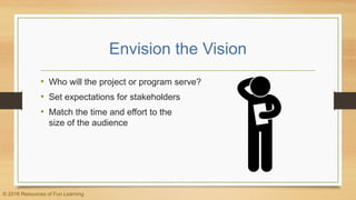 Envision the Vision
• Who will the project or program serve?
• Set expectations for stakeholders
• Match the time and effort to the
size of the audience
© 2016 Resources of Fun Learning
 