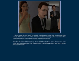“Then no, it was not here before the disaster.” He stepped up to the walls and examined them
closely. “If this structure were, in fact, that old, it would show more signs of wear. Look here. This
material is fairly new, not more than a couple of seasons old at most.”

Now that she looked at it more closely, she could tell that Stuart was correct. “So someone came
down here recently and built…this. Whatever this is. They definitely couldn’t have done it without
the General knowing.”
 