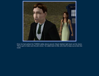 Once he had parked the TARDIS safely above ground, Stuart dashed right back out the doors.
“We’ve got to make sure the job’s done,” he called back to Elle, who tried to keep up as best she
could.
 