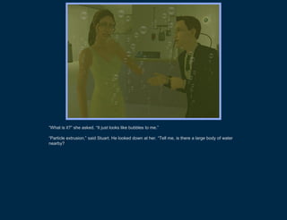 “What is it?” she asked. “It just looks like bubbles to me.”

“Particle extrusion,” said Stuart. He looked down at her. “Tell me, is there a large body of water
nearby?”
 