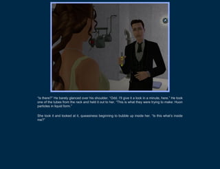 “Is there?” He barely glanced over his shoulder. “Odd. I’ll give it a look in a minute, here.” He took
one of the tubes from the rack and held it out to her. “This is what they were trying to make: Huon
particles in liquid form.”

She took it and looked at it, queasiness beginning to bubble up inside her. “Is this what’s inside
me?”
 