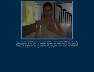 Her heart leapt, and she knew she had to give him the chance to get behind Raikov without the
General realizing he was there. “All right then, why me?” she asked, trying to avoid looking at
Tristan. “You were the one who had me dosed with these Huon things, weren’t you? Wouldn’t it
have been easier just to use some grunt from the regiment?”
 