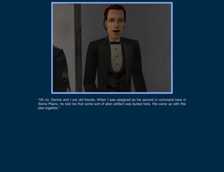 “Oh no. Dennis and I are old friends. When I was assigned as his second in command here in
Sierra Plains, he told me that some sort of alien artifact was buried here. We came up with this
plan together.”
 