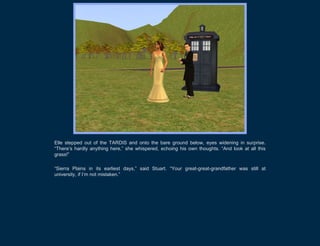 Elle stepped out of the TARDIS and onto the bare ground below, eyes widening in surprise.
“There’s hardly anything here,” she whispered, echoing his own thoughts. “And look at all this
grass!”

“Sierra Plains in its earliest days,” said Stuart. “Your great-great-grandfather was still at
university, if I’m not mistaken.”
 
