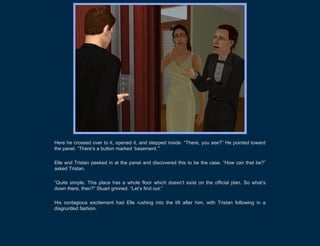 Here he crossed over to it, opened it, and stepped inside. “There, you see?” He pointed toward
the panel. “There’s a button marked ‘basement.’”

Elle and Tristan peeked in at the panel and discovered this to be the case. “How can that be?”
asked Tristan.

“Quite simple. This place has a whole floor which doesn’t exist on the official plan. So what’s
down there, then?” Stuart grinned. “Let’s find out.”

His contagious excitement had Elle rushing into the lift after him, with Tristan following in a
disgruntled fashion.
 