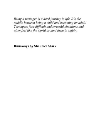 Being a teenager is a hard journey in life. It’s the
middle between being a child and becoming an adult.
Teenagers face difficult and stressful situations and
often feel like the world around them is unfair.



Runaways by Shaunica Stark
 
