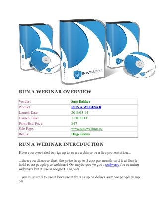 RUN A WEBINAR OVERVIEW
Vendor: Sam Bakker
Product: RUN A WEBINAR
Launch Date: 2016-03-14
Launch Time: 11:00 EDT
Front-End Price: $47
Sale Page: www.runawebinar.co
Bonus: Huge Bonus
RUN A WEBINAR INTRODUCTION
Have you ever tried to signup to run a webinar or a live presentation...
...then you discover that the price is up to $299 per month and it will only
hold 1000 people per webinar? Or maybe you've got a software for running
webinars but it uses Google Hangouts...
...you're scared to use it because it freezes up or delays as more people jump
on.
 