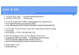Geth & Eth
1. 어카운트 생성 - Alice , > personal.newAccount(“Alice”)
2. 어카운트의 목록 조회 , > eth.accounts
3. 마이닝 후 보상을 받을 이더베이스(etherbase)를 지정 - Alice어카운트.
> miner.setEtherbase(personal.listAccounts[0])
> miner.setEtherbase("0x81162835c5164e390c714a6e213e64c6b4f00132")
4. 마이닝 실행, 마이닝 후 리워드 보상은 앞서 지정한 Alice 어카운트로 보내짐
> miner.start()
> miner.start(2) // 마이닝 쓰레드를 2개로 지정
5. 계정 잔액 조회(Wei 단위로 표시되기 때문에 1/1018로 계산 )
> eth.getBalance(eth.accounts[0]) // eth.getBalance(eth.coinbase)
> web3.fromWei(eth.getBalance(eth.coinbase),"ether")
> web3.fromWei(eth.getBalance(eth.coinbase),"shannon")
6. 생성된 블록 수 조회.
> eth.blockNumber 7
Geth CLI 사용 – Alice가 Bob에게 5이더 송금하기.
 