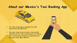 About our Mexico's Taxi Booking App
➢ Our Uber clone app is available for both
android and iOS platform.
➢ Our uber clone script is best in the market
and many of our clients worldwide are running
their ride hailing business successfully with
our uber clone app in Mexico.
 