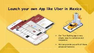 Launch your own App like Uber in Mexico
➢ Our Taxi Booking app is very
simple, easy to customize and
responsive.
➢ We can provide you with all these
advanced features.
 