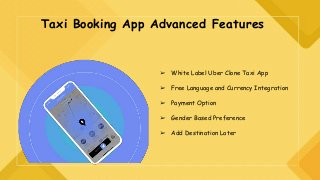 Taxi Booking App Advanced Features
➢ White Label Uber Clone Taxi App
➢ Free Language and Currency Integration
➢ Payment Option
➢ Gender Based Preference
➢ Add Destination Later
 