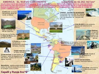 AMERICA:  EL NUEVO CONTINENTE superficie de 42.262.142 km² OCUPA GRAN PARTE DEL HEMISFERIO OCCIDENTAL; DESDE EL OCÉANO GLACIAL ÁRTICO POR EL NORTE HASTA EL CABO DE HORNOS. ESTÁ RODEADA POR LOS OCÉANOS ATLÁNTICO Y PACÍFICO. EN ÉSTE CONTINENTE SE CONCENTRA EL 14% DE LA POBLACIÓN MUNDIAL: DIVIDIDA EN AMÉRICA DEL NORTE, A.CENTRAL Y EN A.DEL SUR. CULTURALMENTE DISTINGUE AMÉRICA ANGLOSAJONA, EL CARIBE NO LATINO Y AMÉRICA LATINA. Capelli y Runza 8vo”B” CANADÁ:  CATARATAS DE NIÁGARA   Comprenden tres cataratas: las “cataratas canadienses”, las “cataratas americanas” y las más pequeñas, las “cataratas velo de novia”. CASA BLANCA , es la residencia ejecutiva del Gobierno de los E.E.U.U. ACAPULCO:  una de las más famosas playas del mundo, en México Irazú  - el  volcán  más alto de Costa Rica  Cristo Redentor , RIO, al tope del Corcovado. está situada a 709 metros sobre el nivel del mar,  En San juan de Pto.Rico, fuerte  S. Felipe del Morro,  para proteger la ciudad Ciudad mitad del mundo , en Quito, ECUADOR Colonia del Sacramento , Uruguay, Patrimonio histórico. Ciudad del Este , la triple frontera, en Paraguay. capital del departamento de Alto Paraná, situada a 327 km de la capital, Asunción.  Pico Bolìvar , en Venenzula, Forma parte de la Sierra Nevada dentro del parque nacional homónimo en la Cordillera de Mérida.  MachuPichu ,  significa  antigua  llacta  inca de piedra.  Se ubica  en la provincia de Urubamba, en la Región Cusco, en Perú.  El  Puracé  es un volcán ubicado en el departamento colombiano del Cauca, Colombia. Torre Entel , vista hacia la Cordillera de los Andes, Chile.  Laguna Verde  ubicada al sur de Bolivia en el Altiplano. 
