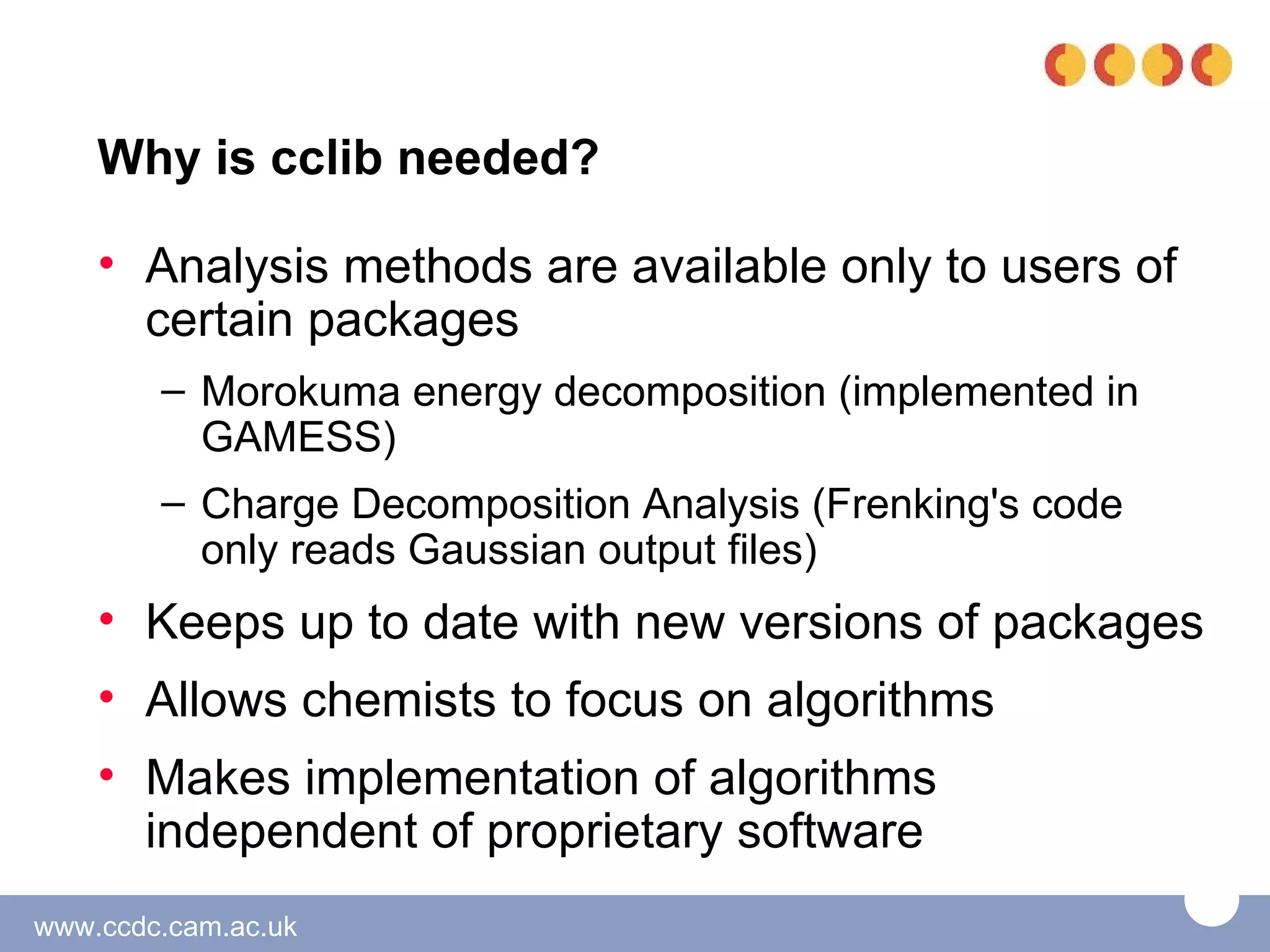 Why is cclib needed?

    • Analysis methods are available only to users of
      certain packages
        – Morokuma energy decomposition (implemented in
          GAMESS)
        – Charge Decomposition Analysis (Frenking's code
          only reads Gaussian output files)
    • Keeps up to date with new versions of packages
    • Allows chemists to focus on algorithms
    • Makes implementation of algorithms
      independent of proprietary software
www.ccdc.cam.ac.uk
 