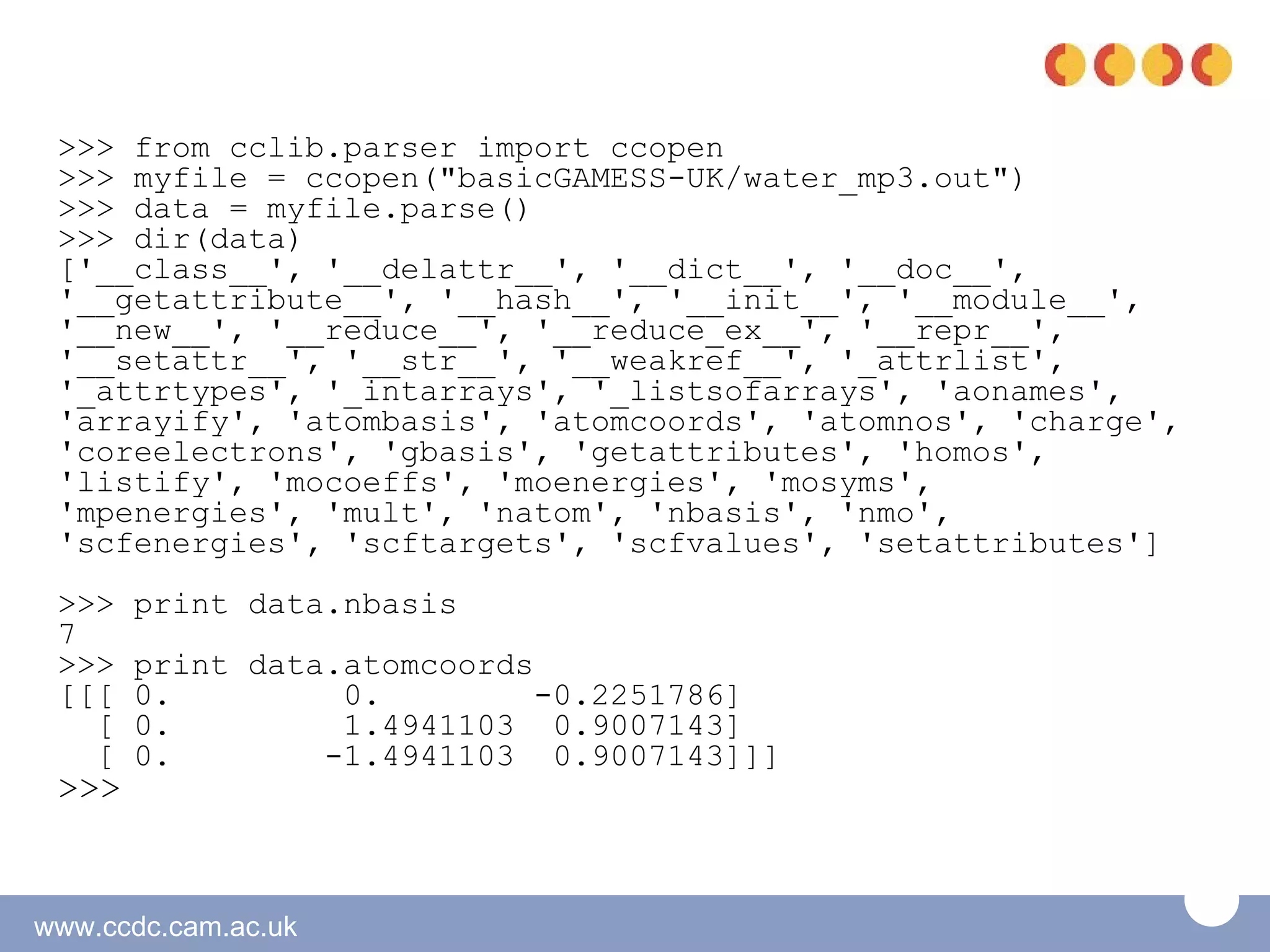 >>> from cclib.parser import ccopen
 >>> myfile = ccopen("basicGAMESS-UK/water_mp3.out")
 >>> data = myfile.parse()
 >>> dir(data)
 ['__class__', '__delattr__', '__dict__', '__doc__',
 '__getattribute__', '__hash__', '__init__', '__module__',
 '__new__', '__reduce__', '__reduce_ex__', '__repr__',
 '__setattr__', '__str__', '__weakref__', '_attrlist',
 '_attrtypes', '_intarrays', '_listsofarrays', 'aonames',
 'arrayify', 'atombasis', 'atomcoords', 'atomnos', 'charge',
 'coreelectrons', 'gbasis', 'getattributes', 'homos',
 'listify', 'mocoeffs', 'moenergies', 'mosyms',
 'mpenergies', 'mult', 'natom', 'nbasis', 'nmo',
 'scfenergies', 'scftargets', 'scfvalues', 'setattributes']
 >>>   print data.nbasis
 7
 >>>   print data.atomcoords
 [[[   0.         0.         -0.2251786]
   [   0.         1.4941103 0.9007143]
   [   0.        -1.4941103 0.9007143]]]
 >>>


www.ccdc.cam.ac.uk
 