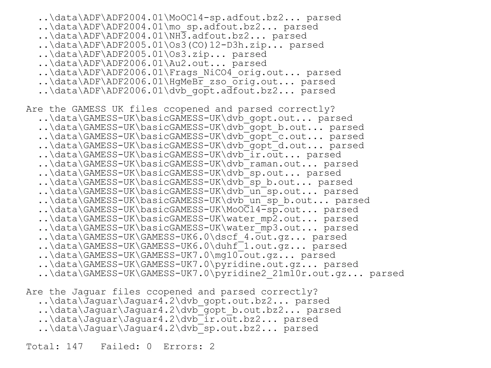 ..dataADFADF2004.01MoOCl4-sp.adfout.bz2... parsed
  ..dataADFADF2004.01mo_sp.adfout.bz2... parsed
  ..dataADFADF2004.01NH3.adfout.bz2... parsed
  ..dataADFADF2005.01Os3(CO)12-D3h.zip... parsed
  ..dataADFADF2005.01Os3.zip... parsed
  ..dataADFADF2006.01Au2.out... parsed
  ..dataADFADF2006.01Frags_NiCO4_orig.out... parsed
  ..dataADFADF2006.01HgMeBr_zso_orig.out... parsed
  ..dataADFADF2006.01dvb_gopt.adfout.bz2... parsed
Are the GAMESS UK files ccopened and parsed correctly?
  ..dataGAMESS-UKbasicGAMESS-UKdvb_gopt.out... parsed
  ..dataGAMESS-UKbasicGAMESS-UKdvb_gopt_b.out... parsed
  ..dataGAMESS-UKbasicGAMESS-UKdvb_gopt_c.out... parsed
  ..dataGAMESS-UKbasicGAMESS-UKdvb_gopt_d.out... parsed
  ..dataGAMESS-UKbasicGAMESS-UKdvb_ir.out... parsed
  ..dataGAMESS-UKbasicGAMESS-UKdvb_raman.out... parsed
  ..dataGAMESS-UKbasicGAMESS-UKdvb_sp.out... parsed
  ..dataGAMESS-UKbasicGAMESS-UKdvb_sp_b.out... parsed
  ..dataGAMESS-UKbasicGAMESS-UKdvb_un_sp.out... parsed
  ..dataGAMESS-UKbasicGAMESS-UKdvb_un_sp_b.out... parsed
  ..dataGAMESS-UKbasicGAMESS-UKMoOCl4-sp.out... parsed
  ..dataGAMESS-UKbasicGAMESS-UKwater_mp2.out... parsed
  ..dataGAMESS-UKbasicGAMESS-UKwater_mp3.out... parsed
  ..dataGAMESS-UKGAMESS-UK6.0dscf_4.out.gz... parsed
  ..dataGAMESS-UKGAMESS-UK6.0duhf_1.out.gz... parsed
  ..dataGAMESS-UKGAMESS-UK7.0mg10.out.gz... parsed
  ..dataGAMESS-UKGAMESS-UK7.0pyridine.out.gz... parsed
  ..dataGAMESS-UKGAMESS-UK7.0pyridine2_21m10r.out.gz... parsed
Are the Jaguar files ccopened and parsed correctly?
  ..dataJaguarJaguar4.2dvb_gopt.out.bz2... parsed
  ..dataJaguarJaguar4.2dvb_gopt_b.out.bz2... parsed
  ..dataJaguarJaguar4.2dvb_ir.out.bz2... parsed
  ..dataJaguarJaguar4.2dvb_sp.out.bz2... parsed
Total: 147   Failed: 0   Errors: 2
 