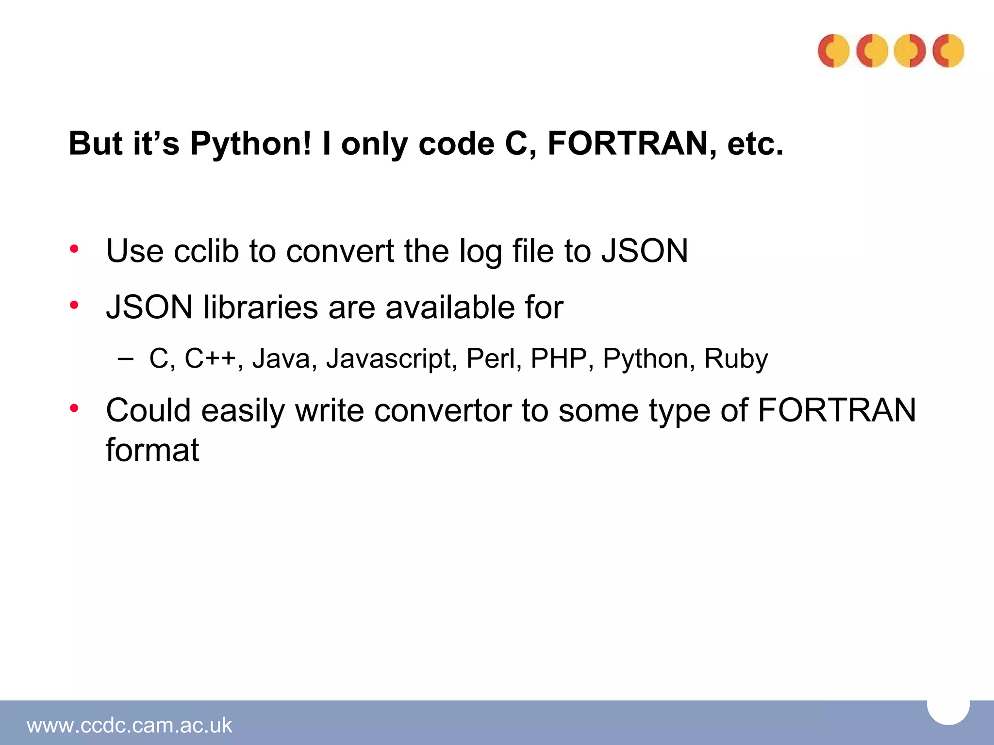 But it’s Python! I only code C, FORTRAN, etc.


   • Use cclib to convert the log file to JSON
   • JSON libraries are available for
       – C, C++, Java, Javascript, Perl, PHP, Python, Ruby
   • Could easily write convertor to some type of FORTRAN
     format




www.ccdc.cam.ac.uk
 