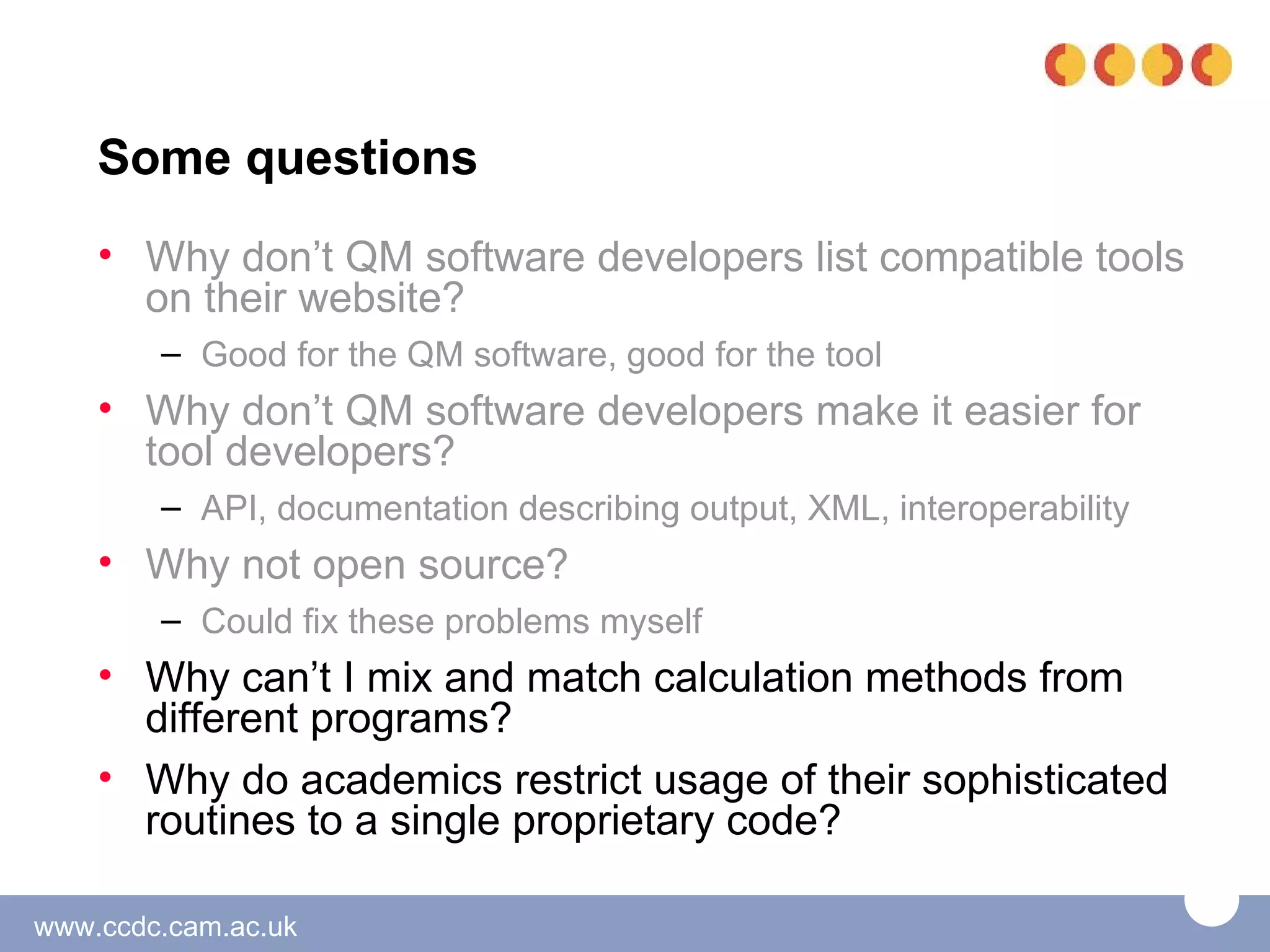 Some questions
    • Why don’t QM software developers list compatible tools
      on their website?
        – Good for the QM software, good for the tool
    • Why don’t QM software developers make it easier for
      tool developers?
        – API, documentation describing output, XML, interoperability
    • Why not open source?
        – Could fix these problems myself
    • Why can’t I mix and match calculation methods from
      different programs?
    • Why do academics restrict usage of their sophisticated
      routines to a single proprietary code?

www.ccdc.cam.ac.uk
 