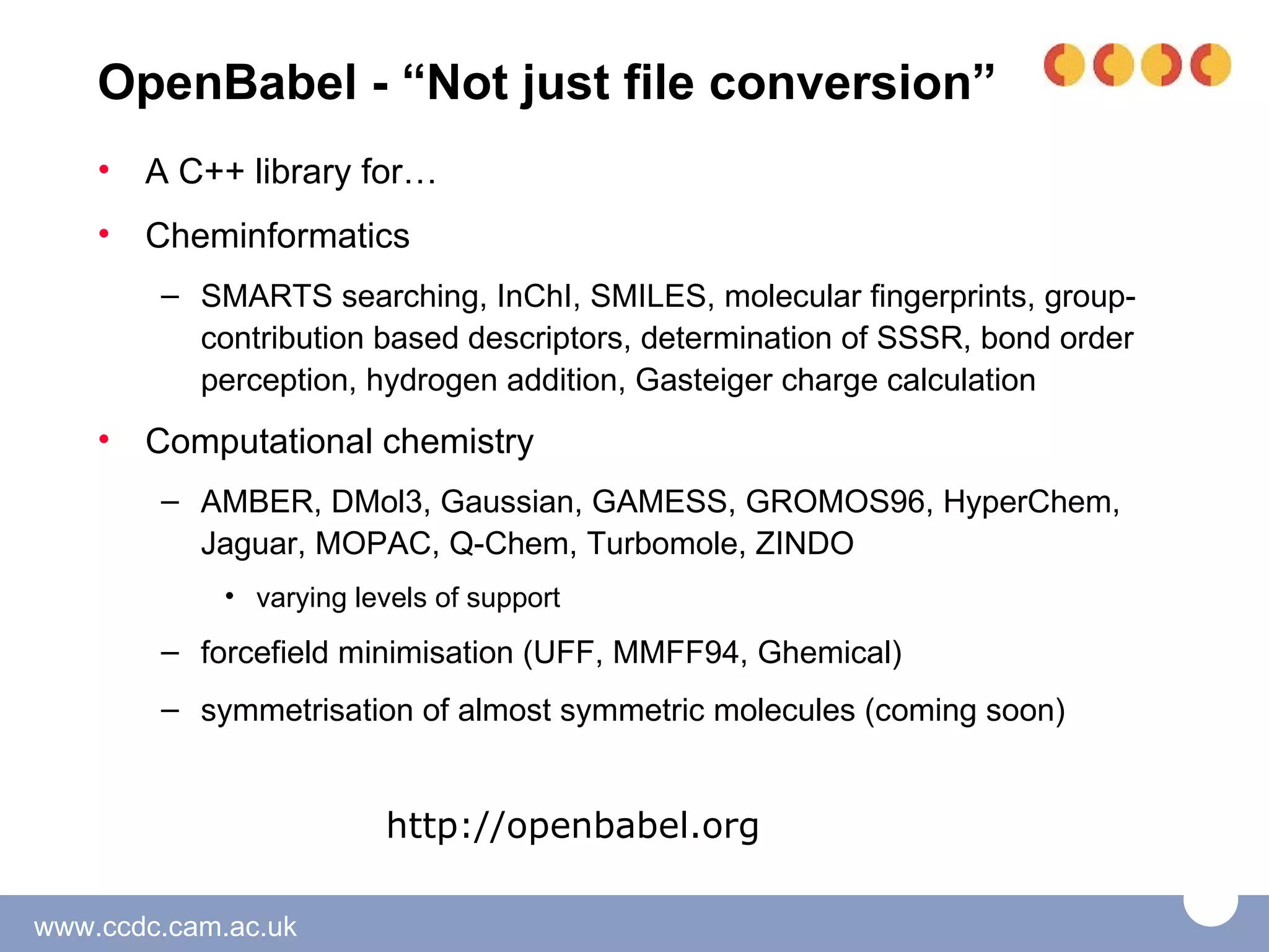 OpenBabel - “Not just file conversion”
    •   A C++ library for…
    •   Cheminformatics
        – SMARTS searching, InChI, SMILES, molecular fingerprints, group-
          contribution based descriptors, determination of SSSR, bond order
          perception, hydrogen addition, Gasteiger charge calculation
    •   Computational chemistry
        – AMBER, DMol3, Gaussian, GAMESS, GROMOS96, HyperChem,
          Jaguar, MOPAC, Q-Chem, Turbomole, ZINDO
             • varying levels of support
        – forcefield minimisation (UFF, MMFF94, Ghemical)
        – symmetrisation of almost symmetric molecules (coming soon)


                         http://openbabel.org

www.ccdc.cam.ac.uk
 