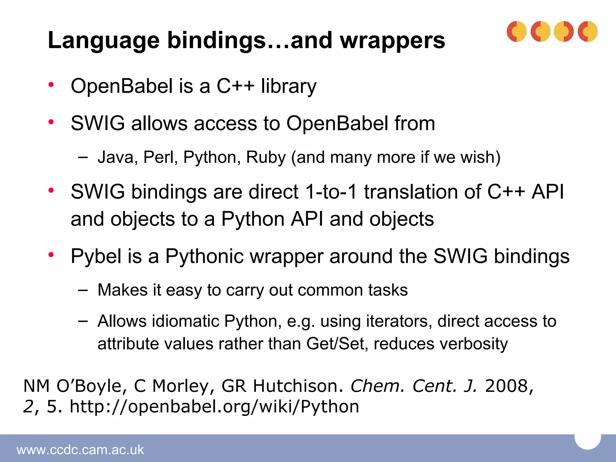 Language bindings…and wrappers
    • OpenBabel is a C++ library
    • SWIG allows access to OpenBabel from
        – Java, Perl, Python, Ruby (and many more if we wish)

    • SWIG bindings are direct 1-to-1 translation of C++ API
      and objects to a Python API and objects
    • Pybel is a Pythonic wrapper around the SWIG bindings
        – Makes it easy to carry out common tasks
        – Allows idiomatic Python, e.g. using iterators, direct access to
          attribute values rather than Get/Set, reduces verbosity

NM O’Boyle, C Morley, GR Hutchison. Chem. Cent. J. 2008,
2, 5. http://openbabel.org/wiki/Python

www.ccdc.cam.ac.uk
 