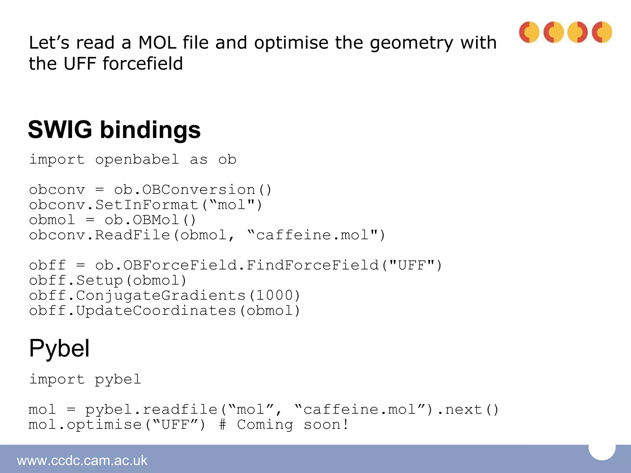 Let’s read a MOL file and optimise the geometry with
 the UFF forcefield


 SWIG bindings
 import openbabel as ob
 obconv = ob.OBConversion()
 obconv.SetInFormat(“mol")
 obmol = ob.OBMol()
 obconv.ReadFile(obmol, “caffeine.mol")
 obff = ob.OBForceField.FindForceField("UFF")
 obff.Setup(obmol)
 obff.ConjugateGradients(1000)
 obff.UpdateCoordinates(obmol)

 Pybel
 import pybel
 mol = pybel.readfile(“mol”, “caffeine.mol”).next()
 mol.optimise(“UFF”) # Coming soon!

www.ccdc.cam.ac.uk
 