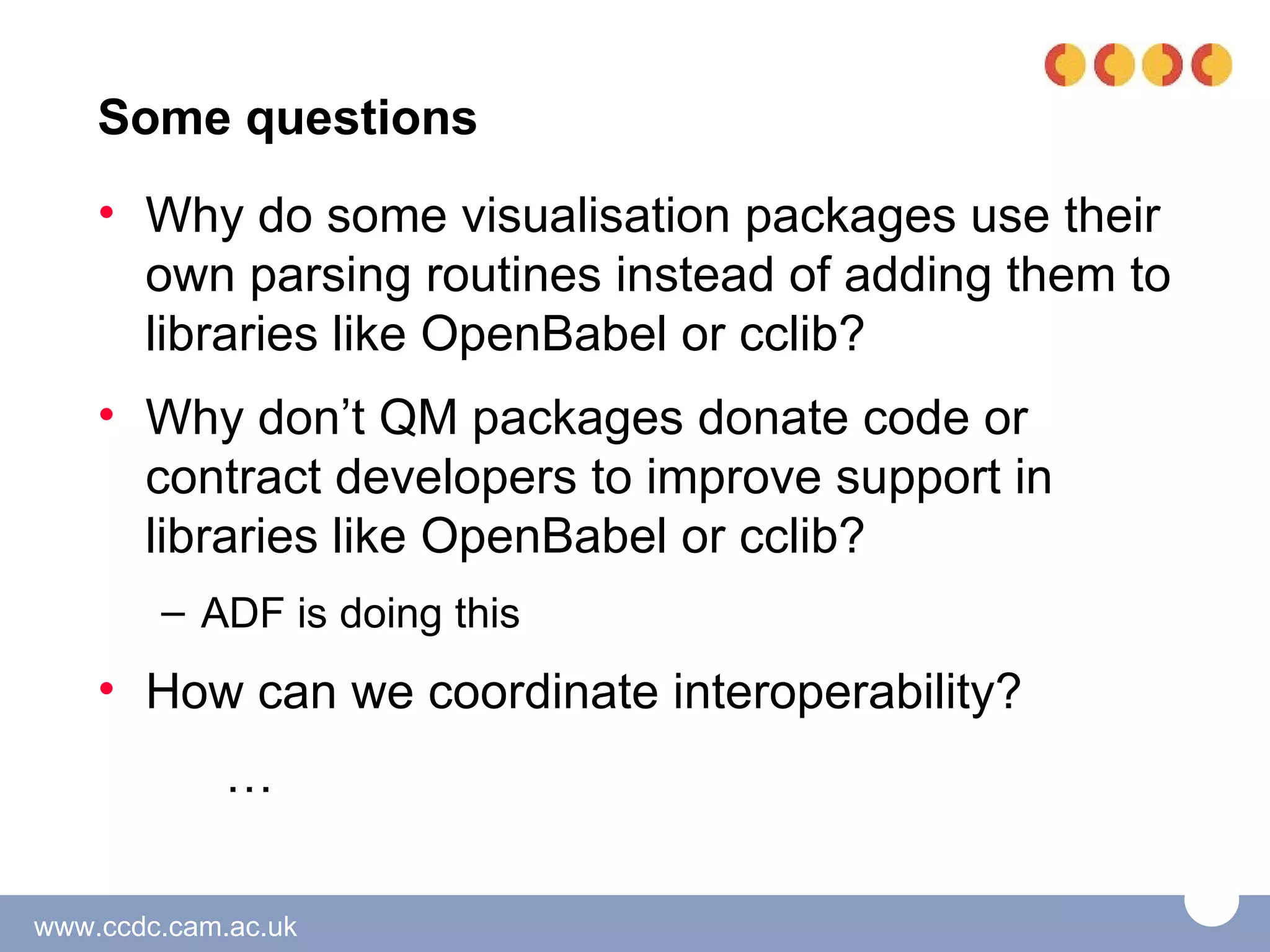 Some questions
    • Why do some visualisation packages use their
      own parsing routines instead of adding them to
      libraries like OpenBabel or cclib?
    • Why don’t QM packages donate code or
      contract developers to improve support in
      libraries like OpenBabel or cclib?
        – ADF is doing this
    • How can we coordinate interoperability?
             …

www.ccdc.cam.ac.uk
 