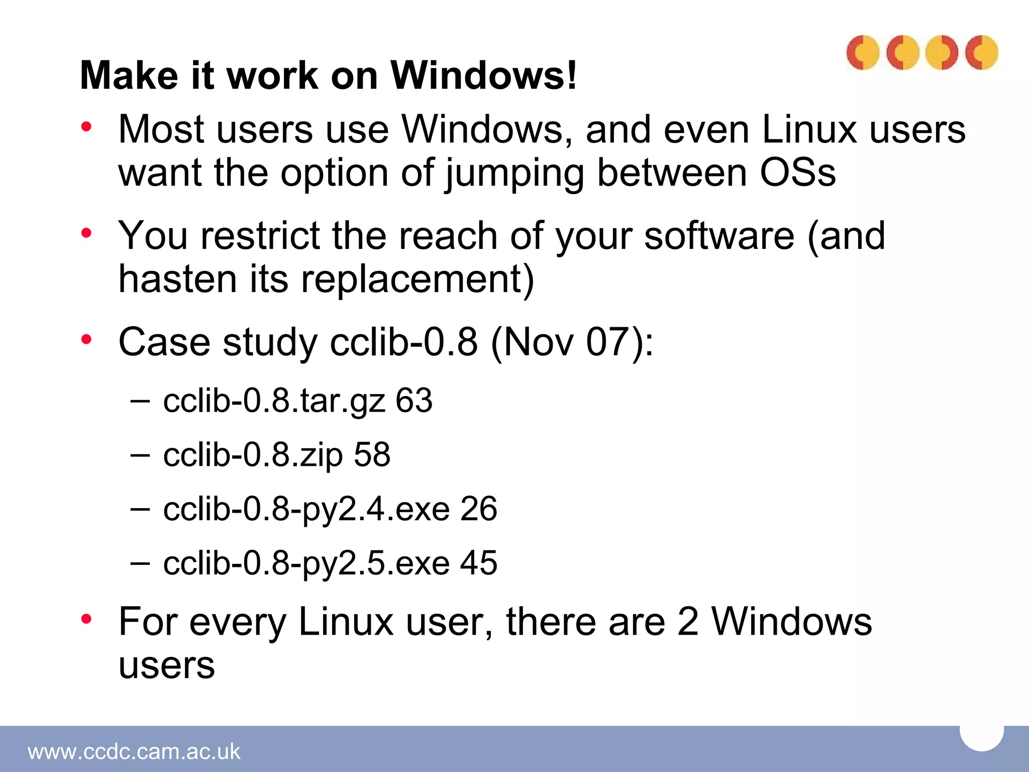 Make it work on Windows!
    • Most users use Windows, and even Linux users
      want the option of jumping between OSs
    • You restrict the reach of your software (and
      hasten its replacement)
    • Case study cclib-0.8 (Nov 07):
        – cclib-0.8.tar.gz 63
        – cclib-0.8.zip 58
        – cclib-0.8-py2.4.exe 26
        – cclib-0.8-py2.5.exe 45
    • For every Linux user, there are 2 Windows
      users

www.ccdc.cam.ac.uk
 