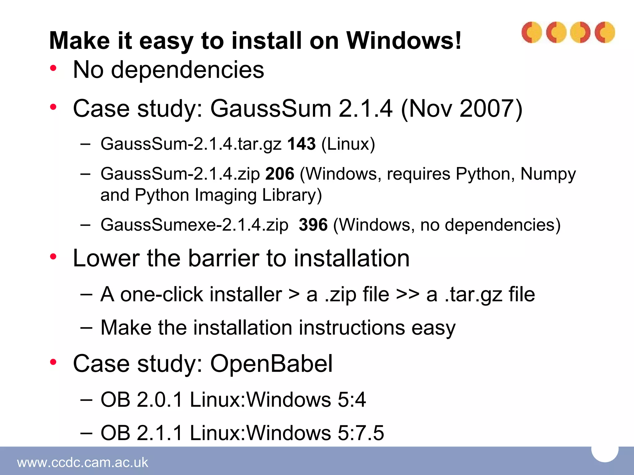 Make it easy to install on Windows!
    • No dependencies
    • Case study: GaussSum 2.1.4 (Nov 2007)
        – GaussSum-2.1.4.tar.gz 143 (Linux)
        – GaussSum-2.1.4.zip 206 (Windows, requires Python, Numpy
          and Python Imaging Library)
        – GaussSumexe-2.1.4.zip 396 (Windows, no dependencies)

    • Lower the barrier to installation
        – A one-click installer > a .zip file >> a .tar.gz file
        – Make the installation instructions easy
    • Case study: OpenBabel
        – OB 2.0.1 Linux:Windows 5:4
        – OB 2.1.1 Linux:Windows 5:7.5
www.ccdc.cam.ac.uk
 